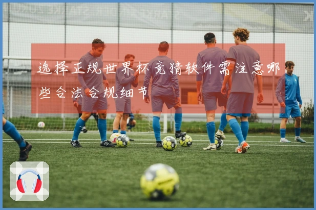 选择正规世界杯竞猜软件需注意哪些合法合规细节