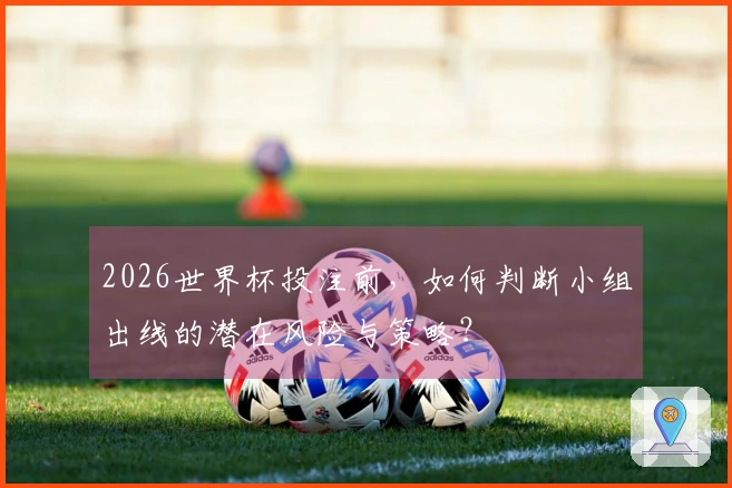 2026世界杯投注前，如何判断小组出线的潜在风险与策略？